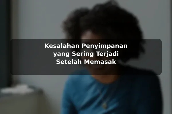 Risiko Resep Masakan yang Sering Diabaikan dan Cara Menguranginya dengan Contoh Praktis 3 Kesalahan Penyimpanan yang Sering Terjadi Setelah Memasak