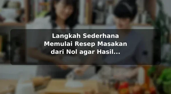 Langkah Sederhana Memulai Resep Masakan dari Nol agar Hasil Lebih Konsisten